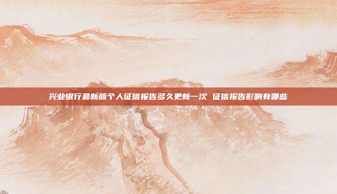 兴业银行最新版个人征信报告多久更新一次 征信报告影响有哪些