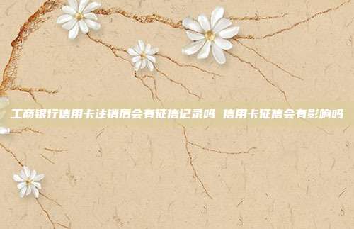 工商银行信用卡注销后会有征信记录吗 信用卡征信会有影响吗