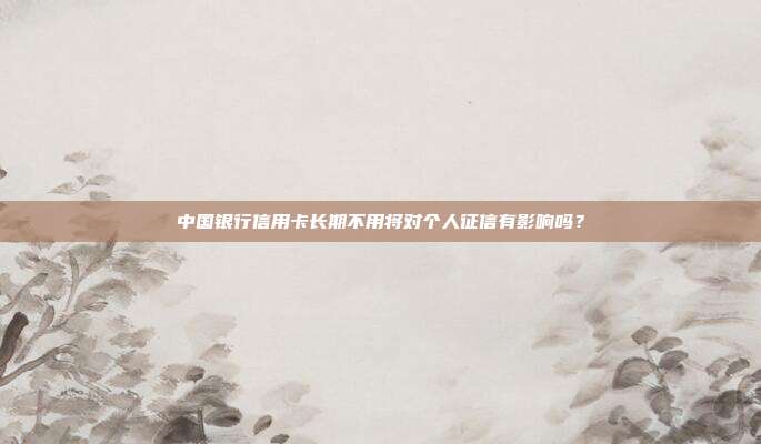 中国银行信用卡长期不用将对个人征信有影响吗?