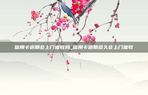 信用卡逾期会上门催收吗_信用卡逾期多久会上门催收