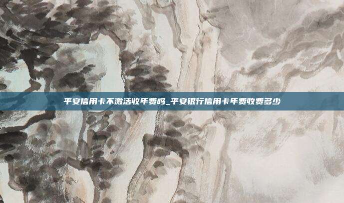 平安信用卡不激活收年费吗_平安银行信用卡年费收费多少