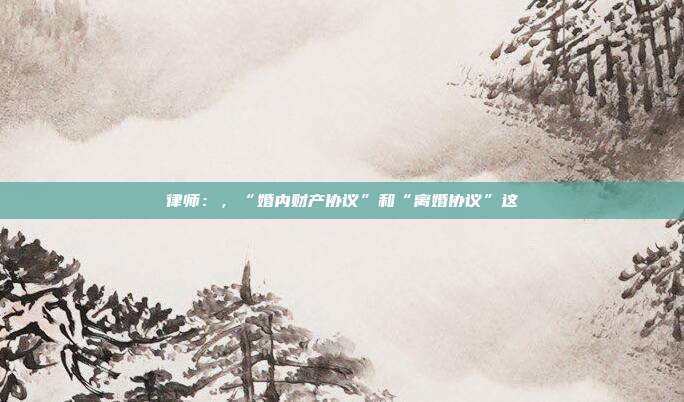 律师:,“婚内财产协议”和“离婚协议”这