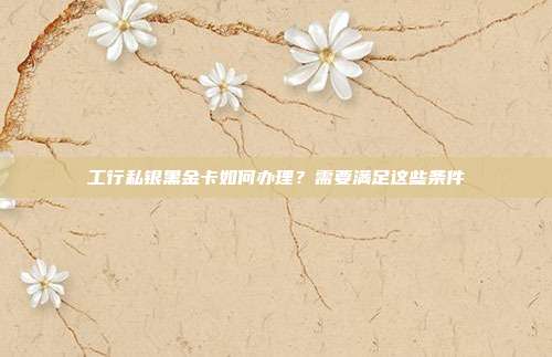 工行私银黑金卡如何办理？需要满足这些条件