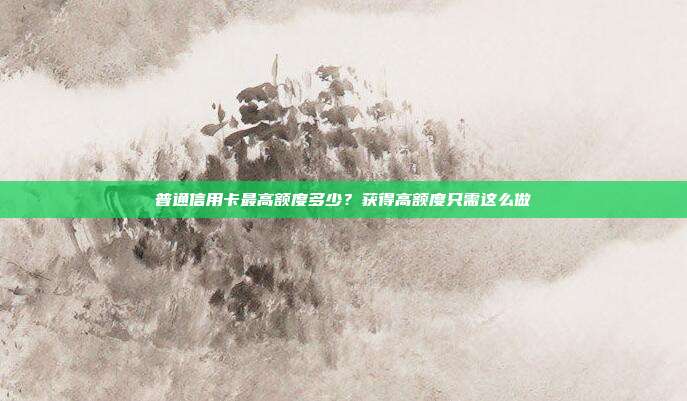 普通信用卡最高额度多少?获得高额度只需这么做