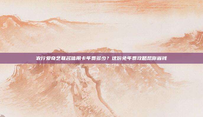 农行爱奇艺联名信用卡年费多少?这份免年费攻略帮你省钱