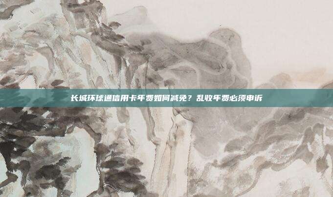 长城环球通信用卡年费如何减免?乱收年费必须申诉