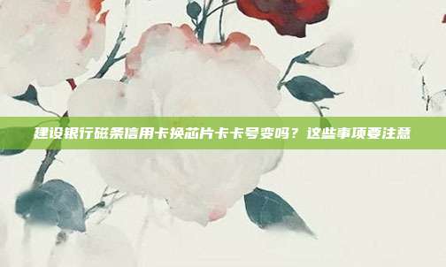 建设银行磁条信用卡换芯片卡卡号变吗？这些事项要注意