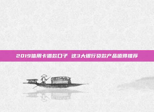 2019信用卡借款口子 这3大银行贷款产品值得推荐
