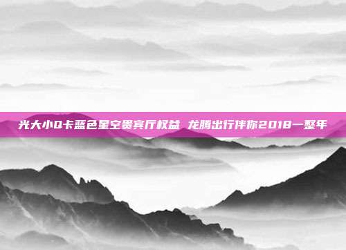 光大小Q卡蓝色星空贵宾厅权益 龙腾出行伴你2018一整年