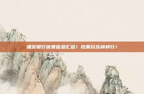 浦发银行优惠信息汇总!吃喝玩乐样样行!