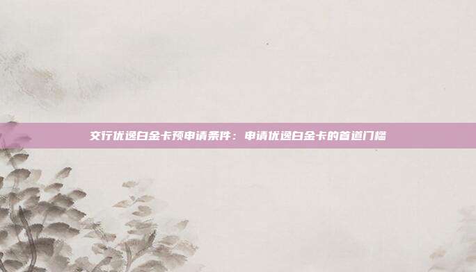 交行优逸白金卡预申请条件:申请优逸白金卡的首道门槛