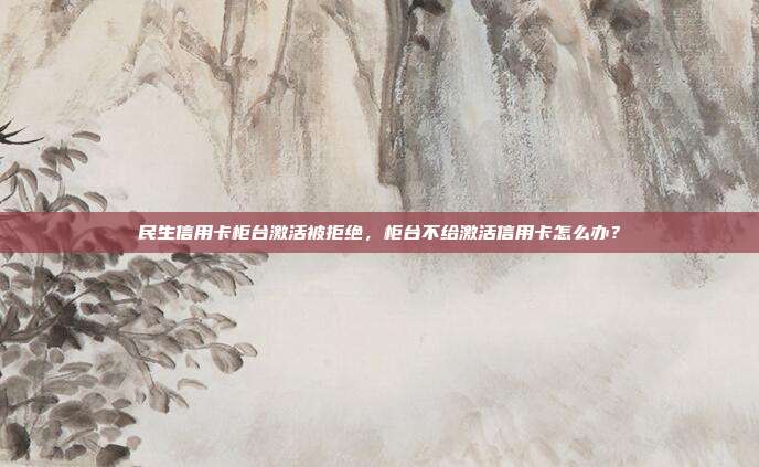 民生信用卡柜台激活被拒绝,柜台不给激活信用卡怎么办?