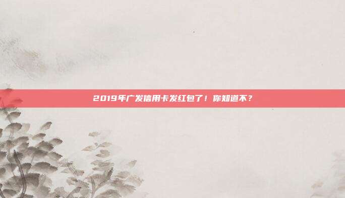 2019年广发信用卡发红包了!你知道不?