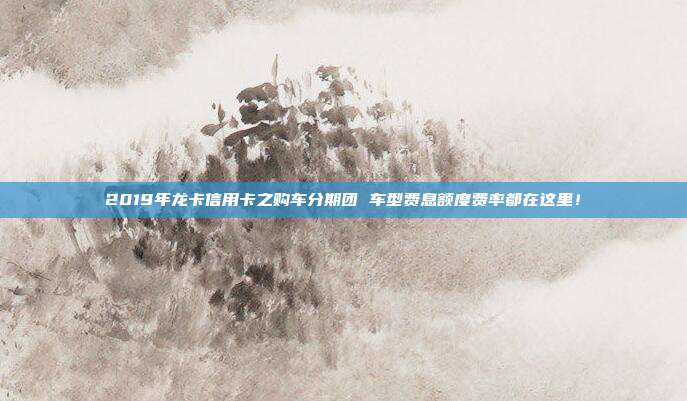 2019年龙卡信用卡之购车分期团 车型费息额度费率都在这里!