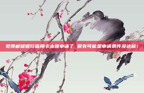 觉得邮储银行信用卡太难申请了 很有可能是申请条件没达标!