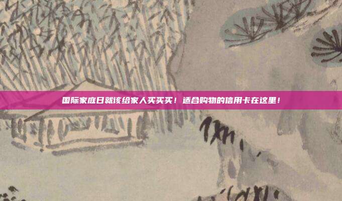 国际家庭日就该给家人买买买!适合购物的信用卡在这里!