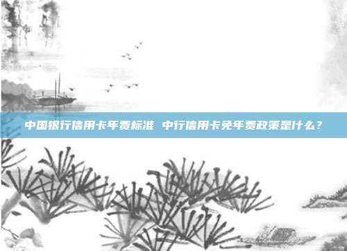 中国银行信用卡年费标准 中行信用卡免年费政策是什么?