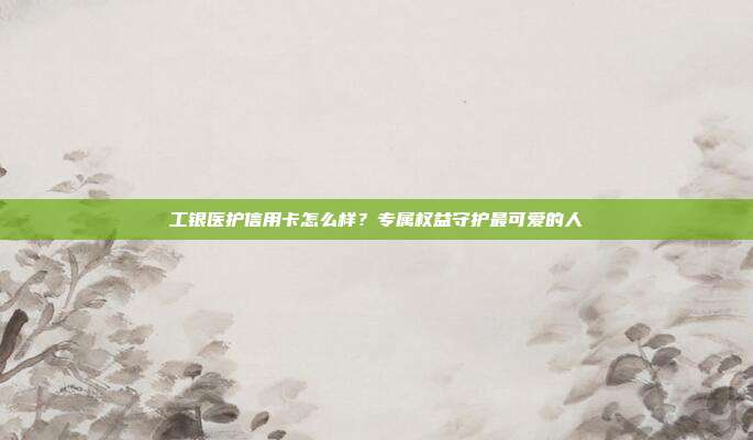 工银医护信用卡怎么样?专属权益守护最可爱的人