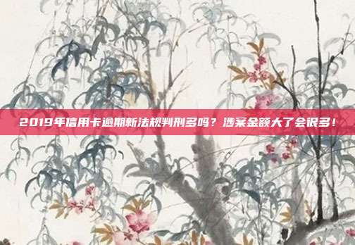 2019年信用卡逾期新法规判刑多吗?涉案金额大了会很多!