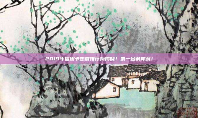 2019年信用卡热度排行榜揭晓!第一名很犀利!