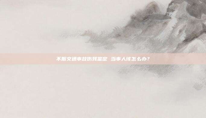 不服交通事故伤残鉴定 当事人该怎么办?