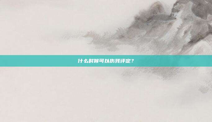 什么时候可以伤残评定?