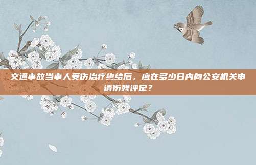 交通事故当事人受伤治疗终结后,应在多少日内向公安机关申请伤残评定?