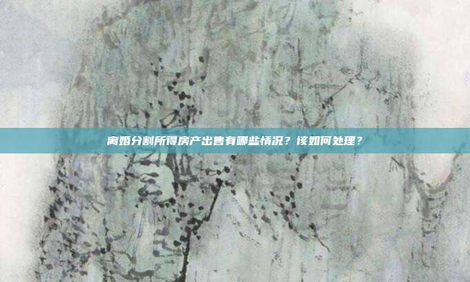 离婚分割所得房产出售有哪些情况?该如何处理?