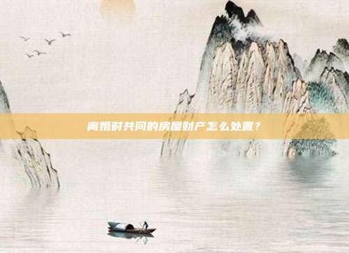 离婚时共同的房屋财产怎么处置?