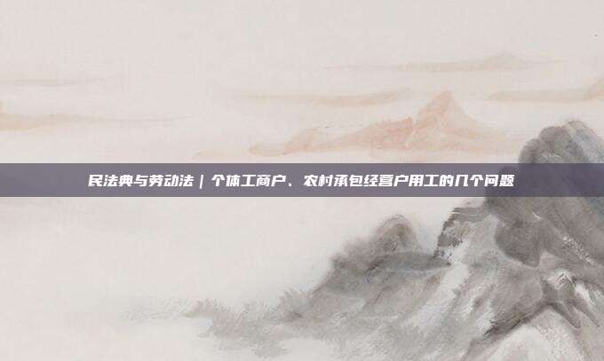 民法典与劳动法｜个体工商户、农村承包经营户用工的几个问题