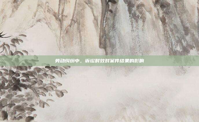 劳动纠纷中,诉讼时效对案件结果的影响