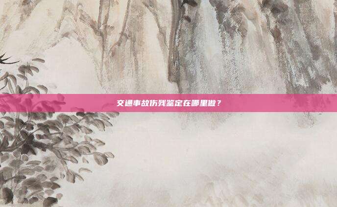 交通事故伤残鉴定在哪里做?
