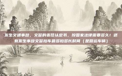 发生交通事故,交警的责任认定书,按国家法律需要多久!还有发生事故交警扣车最多扣多长时间(是营运车辆)