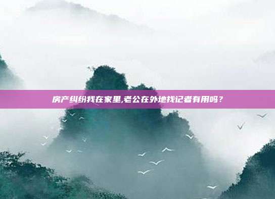 房产纠纷我在家里,老公在外地找记者有用吗？