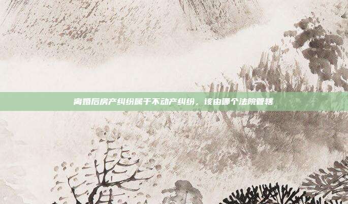 离婚后房产纠纷属于不动产纠纷,该由哪个法院管辖