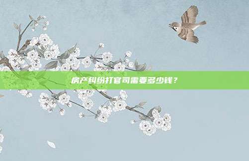 房产纠纷打官司需要多少钱?