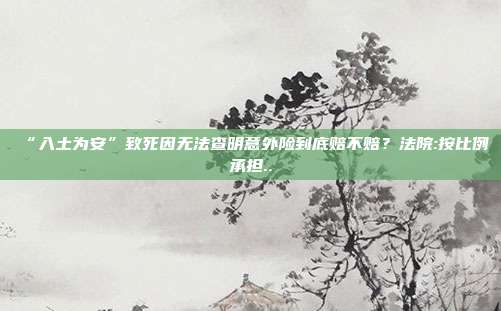 “入土为安”致死因无法查明意外险到底赔不赔?法院:按比例承担..