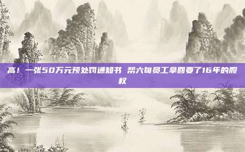 高!一张50万元预处罚通知书 帮六旬员工拿回要了16年的股权