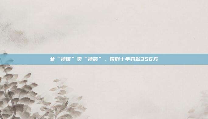 女“神医”卖“神药”,获刑十年罚款356万