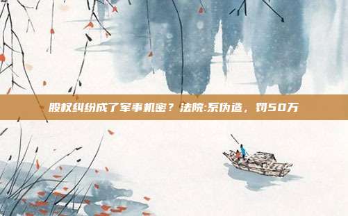 股权纠纷成了军事机密?法院:系伪造,罚50万